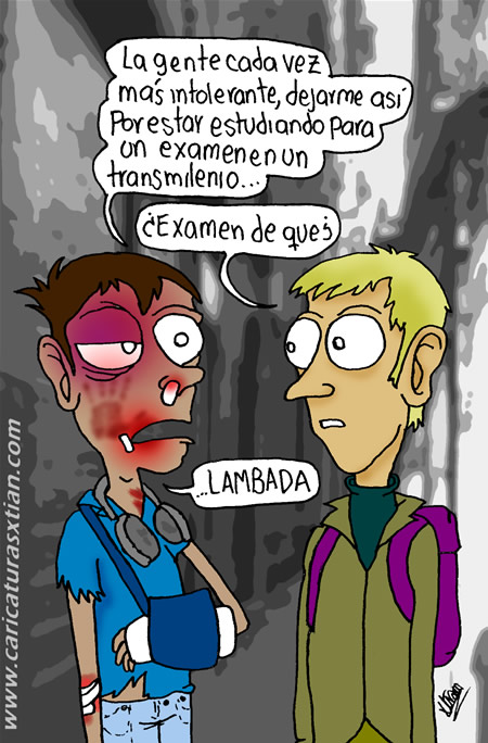 Un joven con la cara reventada y el brazo enyesado le dice a su amigo: —La gente cada vez más intolerante, dejarme así por estar estudiando para un examen en un Transmilenio... —¿Examen de qué? —Lambada