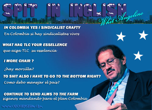 Spit in English whit (sic) Angelino: In Colombia Yes I Sindicalist Crafty = En Colombia sí hay sindicalistas vivos / What hag TLC, your esselence = Que haiga (sic) TLC, su esselencia / I more chair? = ¿Hay morcilla? / To shit also I have to go to the bottom right? = ¿Cómo debo manejar el país? / Continue to send alms to the farm = Síganos mandando para el Plan Colombia